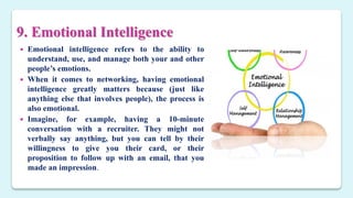 9. Emotional Intelligence
 Emotional intelligence refers to the ability to
understand, use, and manage both your and other
people’s emotions.
 When it comes to networking, having emotional
intelligence greatly matters because (just like
anything else that involves people), the process is
also emotional.
 Imagine, for example, having a 10-minute
conversation with a recruiter. They might not
verbally say anything, but you can tell by their
willingness to give you their card, or their
proposition to follow up with an email, that you
made an impression.
 