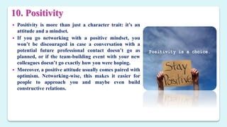 10. Positivity
 Positivity is more than just a character trait: it’s an
attitude and a mindset.
 If you go networking with a positive mindset, you
won’t be discouraged in case a conversation with a
potential future professional contact doesn’t go as
planned, or if the team-building event with your new
colleagues doesn’t go exactly how you were hoping.
 Moreover, a positive attitude usually comes paired with
optimism. Networking-wise, this makes it easier for
people to approach you and maybe even build
constructive relations.
 