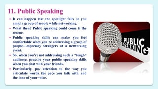 11. Public Speaking
 It can happen that the spotlight falls on you
amid a group of people while networking.
 What then? Public speaking could come to the
rescue.
 Public speaking skills can make you feel
comfortable when you’re addressing a group of
people—especially strangers at a networking
event.
 So, when you’re not addressing such a “tough”
audience, practice your public speaking skills
when you chat with your friends.
 Particularly, pay attention to the way you
articulate words, the pace you talk with, and
the tone of your voice.
 
