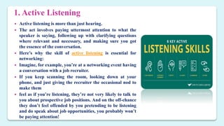1. Active Listening
 Active listening is more than just hearing.
 The act involves paying uttermost attention to what the
speaker is saying, following up with clarifying questions
where relevant and necessary, and making sure you got
the essence of the conversation.
 Here’s why the skill of active listening is essential for
networking:
 Imagine, for example, you’re at a networking event having
a conversation with a job recruiter.
 If you keep scanning the room, looking down at your
phone, and just giving the recruiter the occasional nod to
make them
 feel as if you’re listening, they’re not very likely to talk to
you about prospective job positions. And on the off-chance
they don’t feel offended by you pretending to be listening
and do speak about job opportunities, you probably won’t
be paying attention!
 