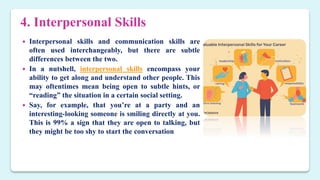 4. Interpersonal Skills
 Interpersonal skills and communication skills are
often used interchangeably, but there are subtle
differences between the two.
 In a nutshell, interpersonal skills encompass your
ability to get along and understand other people. This
may oftentimes mean being open to subtle hints, or
“reading” the situation in a certain social setting.
 Say, for example, that you’re at a party and an
interesting-looking someone is smiling directly at you.
This is 99% a sign that they are open to talking, but
they might be too shy to start the conversation
 