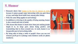 5. Humor
 Research shows that humor is the key to success at work,
because it makes people enjoy interacting with you, puts them
at ease, and helps them build trust, among other things.
 Well, the same thing applies to networking!
 In addition to referring to the quality of being amusing, humor
is also a mood and state of mind.
 This means that humor is much more than just making people
laugh—it is, in large part, about being positive and
transmitting that to those around you. As such, humor is an
inseparable part of networking skills.
 By being able to bring a smile to people’s faces you can rest
assured you’ll get to exchange some business cards (or phone
numbers).
 