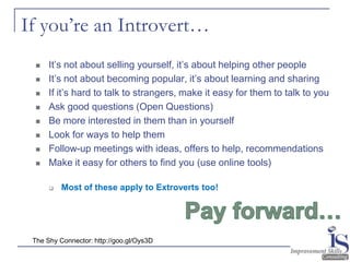 If you’re an Introvert…
     It’s not about selling yourself, it’s about helping other people
     It’s not about becoming popular, it’s about learning and sharing
     If it’s hard to talk to strangers, make it easy for them to talk to you
     Ask good questions (Open Questions)
     Be more interested in them than in yourself
     Look for ways to help them
     Follow-up meetings with ideas, offers to help, recommendations
     Make it easy for others to find you (use online tools)

         Most of these apply to Extroverts too!




 The Shy Connector: http://goo.gl/Oys3D
 