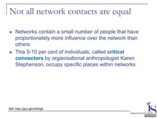 Not all network contacts are equal

   Networks contain a small number of people that have
    proportionately more influence over the network than
    others
   This 5-10 per cent of individuals, called critical
    connectors by organisational anthropologist Karen
    Stephenson, occupy specific places within networks




Ref: http://goo.gl/mWXgA
 
