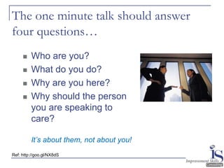 The one minute talk should answer
four questions…
        Who are you?
        What do you do?
        Why are you here?
        Why should the person
         you are speaking to
         care?

         It’s about them, not about you!
Ref: http://goo.gl/NX8dS
 