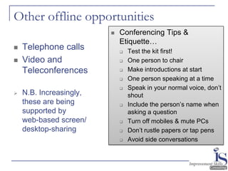 Other offline opportunities
                            Conferencing Tips &
                             Etiquette…
   Telephone calls             Test the kit first!
   Video and                   One person to chair
    Teleconferences             Make introductions at start
                                One person speaking at a time
                                Speak in your normal voice, don’t
   N.B. Increasingly,           shout
    these are being             Include the person’s name when
    supported by                 asking a question
    web-based screen/           Turn off mobiles & mute PCs
    desktop-sharing             Don’t rustle papers or tap pens
                                Avoid side conversations
 