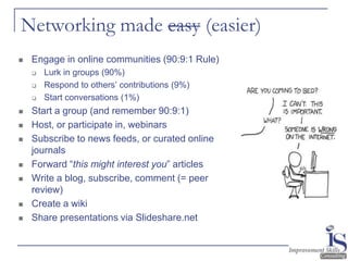 Networking made easy (easier)
   Engage in online communities (90:9:1 Rule)
       Lurk in groups (90%)
       Respond to others’ contributions (9%)
       Start conversations (1%)
   Start a group (and remember 90:9:1)
   Host, or participate in, webinars
   Subscribe to news feeds, or curated online
    journals
   Forward “this might interest you” articles
   Write a blog, subscribe, comment (= peer
    review)
   Create a wiki
   Share presentations via Slideshare.net
 
