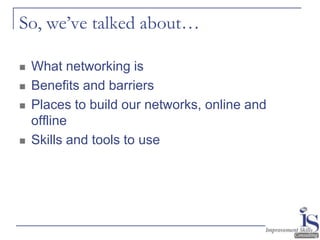 So, we’ve talked about…

   What networking is
   Benefits and barriers
   Places to build our networks, online and
    offline
   Skills and tools to use
 