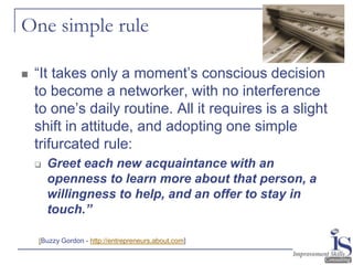 One simple rule

   “It takes only a moment’s conscious decision
    to become a networker, with no interference
    to one’s daily routine. All it requires is a slight
    shift in attitude, and adopting one simple
    trifurcated rule:
       Greet each new acquaintance with an
        openness to learn more about that person, a
        willingness to help, and an offer to stay in
        touch.”

    [Buzzy Gordon - http://entrepreneurs.about.com]
 