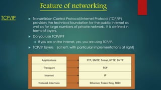 TCP/IP  Transmission Control Protocol/Internet Protocol (TCP/IP)
provides the technical foundation for the public Internet as
well as for large numbers of private network. It is defined in
terms of layers.
 Do you use TCP/IP?
 If you are on the Internet, yes, you are using TCP/IP.
 TCP/IP layers (at left, with particular implementations at right)
Feature of networking
 