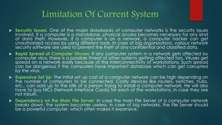 Limitation Of Current System
 Security Issues: One of the major drawbacks of computer networks is the security issues
involved. If a computer is a standalone, physical access becomes necessary for any kind
of data theft. However, if a computer is on a network, a computer hacker can get
unauthorized access by using different tools. In case of big organizations, various network
security software are used to prevent the theft of any confidential and classified data.
 Rapid Spread of Computer Viruses: If any computer system in a network gets affected by
computer virus, there is a possible threat of other systems getting affected too. Viruses get
spread on a network easily because of the interconnectivity of workstations. Such spread
can be dangerous if the computers have important database which can get corrupted
by the virus.
 Expensive Set Up: The initial set up cost of a computer network can be high depending on
the number of computers to be connected. Costly devices like routers, switches, hubs,
etc., can add up to the bills of a person trying to install a computer network. He will also
have to buy NICs (Network Interface Cards) for each of the workstations, in case they are
not inbuilt.
 Dependency on the Main File Server: In case the main File Server of a computer network
breaks down, the system becomes useless. In case of big networks, the File Server should
be a powerful computer, which often makes it expensive.
 