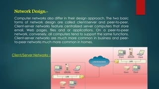 Network Design:-
Computer networks also differ in their design approach. The two basic
forms of network design are called client/server and peer-to-peer.
Client-server networks feature centralized server computers that store
email, Web pages, files and or applications. On a peer-to-peer
network, conversely, all computers tend to support the same functions.
Client-server networks are much more common in business and peer-
to-peer networks much more common in homes.
Client/Server Networks :-
 
