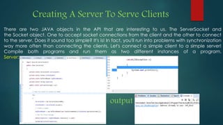 Creating A Server To Serve Clients
There are two JAVA objects in the API that are interesting to us. The ServerSocket and
the Socket object. One to accept socket connections from the client and the other to connect
to the server. Does it sound too simple? It's is! In fact, you'll run into problems with synchronization
way more often than connecting the clients. Let's connect a simple client to a simple server!
Compile both programs and run them as two different instances of a program.
Server:
output
 