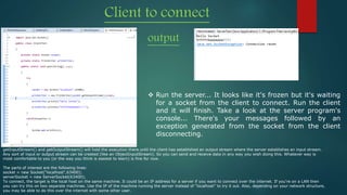 Client to connect
output
 Run the server... It looks like it's frozen but it's waiting
for a socket from the client to connect. Run the client
and it will finish. Take a look at the server program's
console... There's your messages followed by an
exception generated from the socket from the client
disconnecting.
getInputStream() and getOutputStream() will hold the execution there until the client has established an output stream where the server establishes an input stream.
Any sort of input or output stream can be created (like an ObjectInputStream). So you can send and receive data in any way you wish doing this. Whatever way is
most comfortable to you (or the way you think is easiest to learn) is fine for now.
The parts of interest are the following lines:
socket = new Socket("localhost",63400);
serverSocket = new ServerSocket(63400);
To connect, the target is the local host on the same machine. It could be an IP address for a server if you want to connect over the internet. If you're on a LAN then
you can try this on two separate machines. Use the IP of the machine running the server instead of "localhost" to try it out. Also, depending on your network structure,
you may be able to do this over the internet with some other user.
 