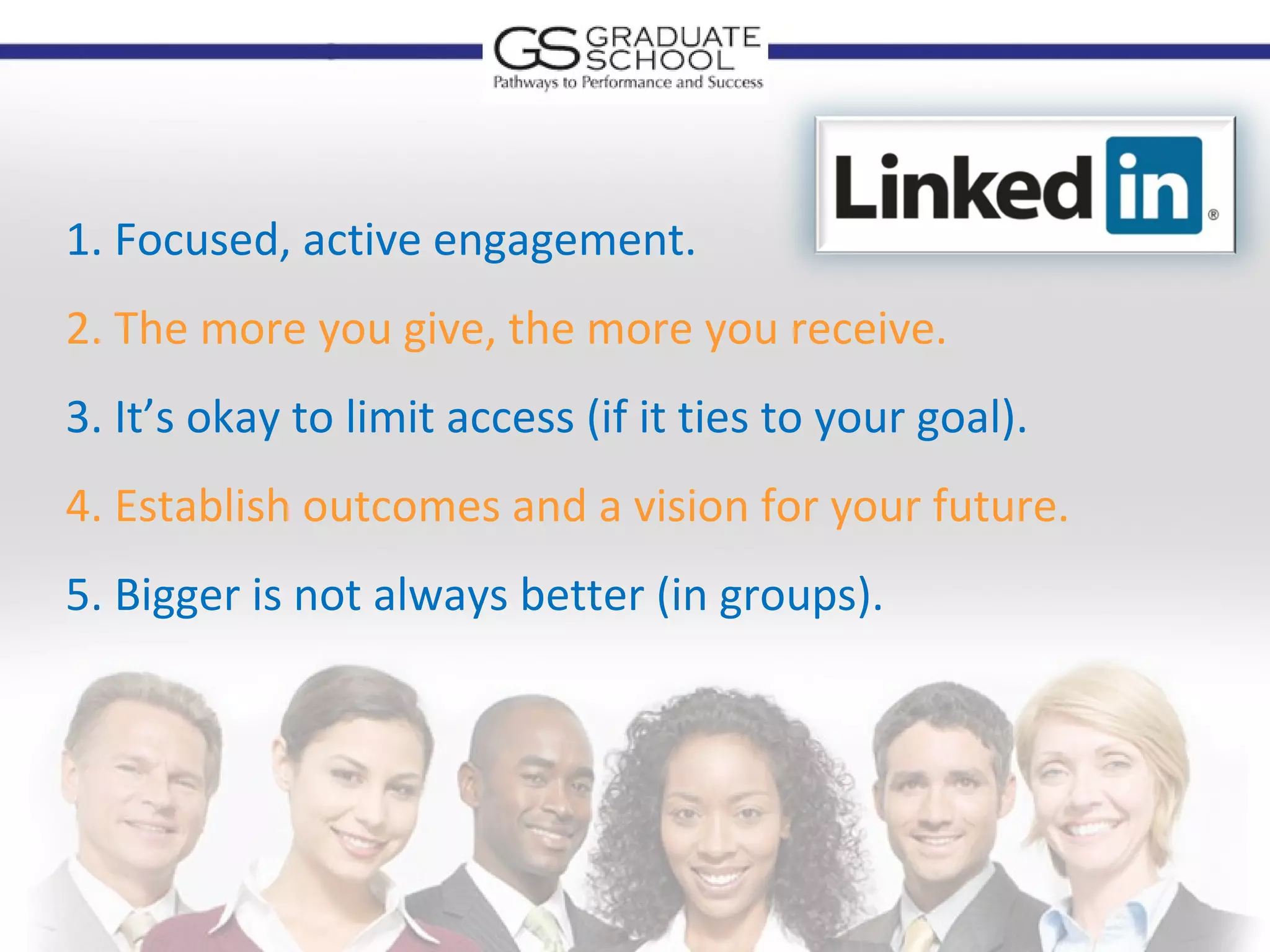 1. Focused, active engagement.
2. The more you give, the more you receive.
3. It’s okay to limit access (if it ties to your goal).
4. Establish outcomes and a vision for your future.
5. Bigger is not always better (in groups).
 