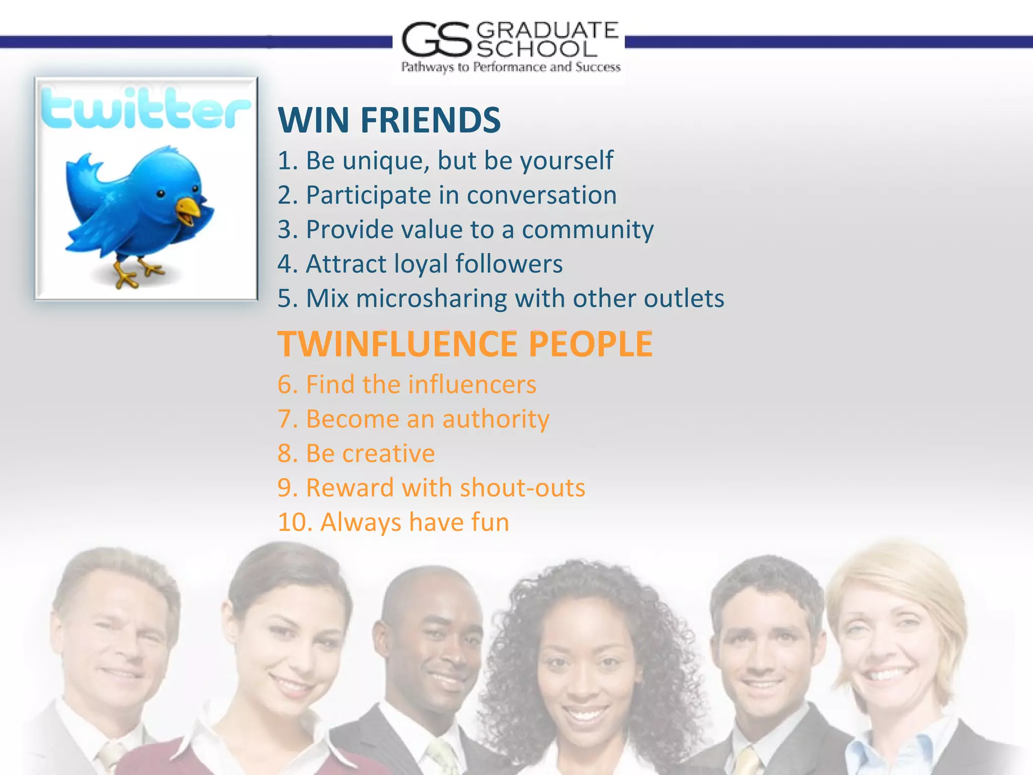 WIN FRIENDS
1. Be unique, but be yourself
2. Participate in conversation
3. Provide value to a community
4. Attract loyal followers
5. Mix microsharing with other outlets
TWINFLUENCE PEOPLE
6. Find the influencers
7. Become an authority
8. Be creative
9. Reward with shout-outs
10. Always have fun
 