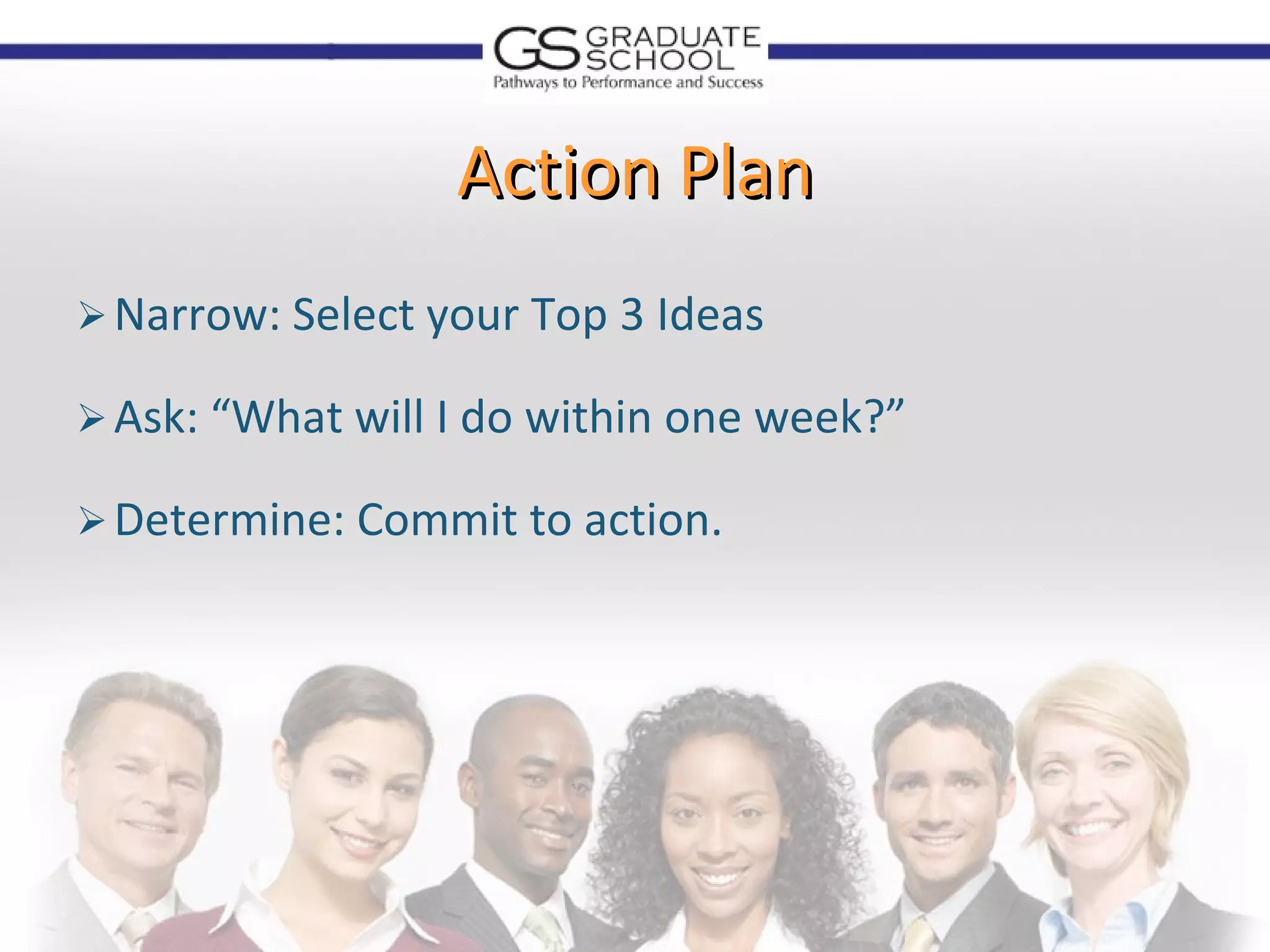 Action Plan
 Narrow: Select your Top 3 Ideas

 Ask: “What will I do within one week?”

 Determine: Commit to action.
 