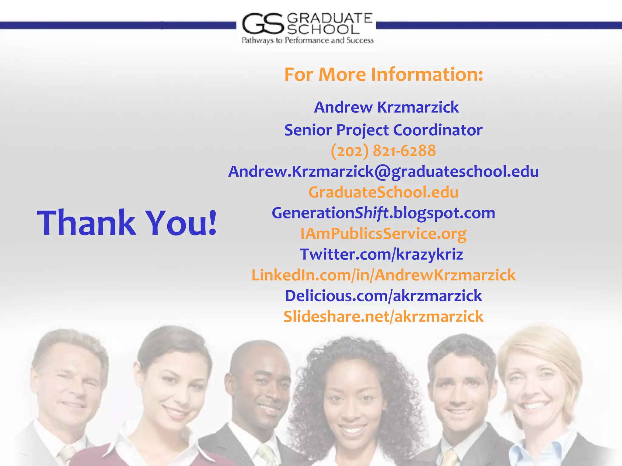 For More Information:
                        Andrew Krzmarzick
                   Senior Project Coordinator
                          (202) 821-6288
             Andrew.Krzmarzick@graduateschool.edu
                       GraduateSchool.edu

Thank You!        GenerationShift.blogspot.com
                      IAmPublicsService.org
                      Twitter.com/krazykriz
               LinkedIn.com/in/AndrewKrzmarzick
                   Delicious.com/akrzmarzick
                   Slideshare.net/akrzmarzick
 
