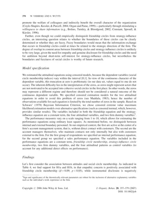 370

W. VERBEKE AND S. WUYTS

promote the welfare of colleagues and indirectly beneﬁt the overall character of the organization
(Coyle-Shapiro, Kessler, & Purcell, 2004; Organ and Paine, 1999)—particularly through stimulating a
willingness to share information (e.g., Bolino, Turnley, & Bloodgood, 2002; Constant, Sproull, &
Kiesler, 1996).
Further, even though we could empirically distinguish friendship circles from strategy-inﬂuence
circles, an interesting question relates to whether the boundaries of these circles can be clearly
determined or whether they are fuzzy. Fuzzy boundaries would mean that the information exchange
that occurs in friendship circles could at times be related to the strategic direction of the ﬁrm. The
degree of overlap in content areas between friendship circles and strategy-inﬂuence circles is unlikely
to be very large, given the need for empathy and genuine disclosure for friendship circles and the need
for ambition beyond short-term self-interest for strategy-inﬂuence circles, but nevertheless the
boundaries and fuzziness of social circles is worthy of future research.

Model speciﬁcation
We estimated the attitudinal equations using censored models, because the dependent variables (social
circle membership indices) vary within the interval [0,1]. In view of the continuous character of the
dependent variable, this truncation at zero is problematic (in our data set, values equal to one do not
occur). The inherent difﬁculty lies in the interpretation of the zeros, as zeros might represent actors that
are not motivated to be accepted into cohesive social circles in the ﬁrst place. In other words, the zeros
may represent a different regime and therefore should not be considered a natural outcome of the
continuous dependent variable. We speciﬁed censored estimation models for the two attitudinal
equations in order to avoid this problem of zeros (see Maddala, 1983), hence the number of
observations available for each equation is limited by the total number of zeros in the sample. Based on
Schwarz’ (1978) Bayesian Information Criterion, we chose censored extreme value maximum
likelihood estimation models over alternative speciﬁcations (such as censored normal, which, however,
provides similar results). The variables included in both the friendship equation and the strategyinﬂuence equation are a constant term, the four attitudinal variables, and two ﬁrm dummy variables5.
The performance measures vary on a scale ranging from 1 to 10, which allows for estimating the
performance equations using ordinary least squares. As mentioned before, we distinguish between
internal and external boundary personnel. In our empirical context, the ﬁrst are active at the center of a
ﬁrm’s account management system, that is, without direct contact with customers. The second are the
account managers themselves, who maintain contacts not only internally but also with customers
external to the ﬁrm. For the ﬁrst group of respondents we speciﬁed an internal performance equation;
for the second group we speciﬁed a sales performance equation. The variables included in the
performance equations are a constant term, friendship circle membership, strategy-inﬂuence circle
membership, two ﬁrm dummy variables, and the four attitudinal patterns as control variables (to
account for any additional direct effects on performance).

Findings
Let’s ﬁrst consider the association between attitudes and social circle membership. As indicated in
Table 4, we ﬁnd support for H1a and H1b, in that empathic concern is positively associated with
friendship circle membership (b ¼ 0.09; p < 0.05), while instrumental disclosure is negatively
5
Sign and signiﬁcance of the theoretically relevant parameters are robust for the inclusion of alternative explanatory variables
such as the individual’s work experience at the ﬁrm.

Copyright # 2006 John Wiley & Sons, Ltd.

J. Organiz. Behav. 28, 357–379 (2007)
DOI: 10.1002/job

 