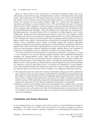 374

W. VERBEKE AND S. WUYTS

Third, we observe that the level of reciprocity in information exchange within social circles
substantially exceeds the ﬁrm average. Information refers to advice or information about work-related
matters, which underscores the work-related beneﬁts that can derive from social circle membership.
Our ﬁnding is in line with prior research that has described reciprocity as a dominant principle that
explains the sustenance of social groups (Gouldner, 1960). It is a group norm that regulates the
expectation and behaviors of group members (Uzzi, 1997) and eliminates the need for third-party
enforcers (Paxton, 1999). Attempts to violate the reciprocity norm by altering the behavior it controls
such as refusing to share information with group members will typically be met with sanctions within
the group (Bettenhausen & Murnighan, 1991). Our ﬁnding also has implications for managing intraﬁrm information ﬂows. Recently Gilmour (2003, p. 1) pointed to a widely discussed ‘cause’ of poor
collaboration: ‘People guard their information and selectively release this. This tendency to hoard
knowledge is often cited as a core problem of corporate culture and the cause of poor collaboration. But
in fact, hoarding and meting out information result from an important positive impulse, the desire to
appear valuable to the company.’ Information ﬂows can thus hardly be managed by simply imposing IT
solutions such as information systems. Rather, our ﬁndings suggest that reciprocal information
exchange is stimulated in social settings characterized by a shared identity or group interest (Brown &
Duguid, 1991). These social settings, operationalized as social circles in the present study, serve as an
extra layer which promotes reciprocal information exchange, arguably thanks to the emergence of
resilient trust (in friendship circles) or enlightened self-interest (in strategy-inﬂuence circles).
As an extra validation of our interpretation, we presented our ﬁndings to two groups (n ¼ 24 and
n ¼ 23) of managers in an executive education program. Managers had no problems distinguishing
friendship and strategy-inﬂuence circles within their respective ﬁrms. They also agreed that
membership in such circles goes hand in hand with ease of asking each for information and help. They
showed particular interest in the ambidextrous nature of moving into both friendship and strategyinﬂuence circles: on the one hand, one should build and sustain friendship circles but on the other hand,
one should also make the right political moves in selecting and contributing to strategy-inﬂuence
circles. How individuals handle such ambidextrous behaviors is a topic for future research. Based on
our empirical study and our discussion with 47 managers, two managerial implications stand out:
 The insight that social circles entail more reciprocal information exchange poses both an opportunity
and a restriction. On the one hand, managers would beneﬁt from stimulating social interaction among
their employees. On the other hand, social circle membership cannot be imposed but follows subtle rules
that can lead to employees being barred from social circles. The subtlety of accepting and rejecting
members requires a subtle approach by management. Rewarding empathy or altruism explicitly would
undermine its effectiveness as such behaviors might then be interpreted as instrumental.
 Employees beneﬁt more from being member of more friendship circles, probably due to accessing
non-redundant information. This ﬁnding indicates that managers should increase the interaction
between social circles and avoid social circles from becoming isolated in the social network. One
way would be to form heterophilous teams that cross not just across functional departments but also
social circle boundaries.

Limitations and Future Research
In our conceptualization, we considered social circles as basins in which information exchange is
embedded, in line with Uzzi’s (1997) notion that social ties exist before exchange of resources.
Nevertheless, we cannot exclude an alternative explanation. For understanding the emergence and
Copyright # 2006 John Wiley  Sons, Ltd.

J. Organiz. Behav. 28, 357–379 (2007)
DOI: 10.1002/job

 