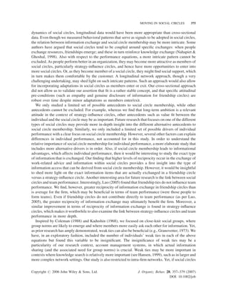 MOVING IN SOCIAL CIRCLES

375

dynamics of social circles, longitudinal data would have been more appropriate than cross-sectional
data. Even though we measured behavioral patterns that serve as signals to be adopted in social circles,
the relation between information exchange and social circle membership may be more intricate. Some
authors have argued that social circles tend to be coupled around speciﬁc exchanges: when people
exchange resources, friendships emerge; and these in turn reinforce knowledge exchange (Nahapiet 
Ghoshal, 1998). Also with respect to the performance equations, a more intricate pattern cannot be
excluded. As people perform better in an organization, they may become more attractive as members of
social circles, particularly strategy-inﬂuence circles, and hence have more opportunities to enter into
more social circles. Or, as they become member of a social circle, they might ﬁnd social support, which
in turn makes them comfortable by the customer. A longitudinal network approach, though a very
challenging undertaking, may shed light on such intricate patterns. Such an approach would also allow
for incorporating adaptations in social circles as members enter or exit. Our cross-sectional approach
did not allow us to validate our assertion that ﬁt is a rather stable concept, and that speciﬁc attitudinal
pre-conditions (such as empathy and genuine disclosure of information for friendship circles) are
robust over time despite minor adaptations as members enter/exit.
We only studied a limited set of possible antecedents to social circle membership, while other
antecedents cannot be excluded. For example, whereas we ﬁnd that long-term ambition is a relevant
attitude in the context of strategy-inﬂuence circles, other antecedents such as value ﬁt between the
individual and the social circle may be as important. Future research that focuses on one of the different
types of social circles may provide more in-depth insight into the different alternative antecedents to
social circle membership. Similarly, we only included a limited set of possible drivers of individual
performance with a clear focus on social circle membership. However, several other factors can explain
differences in individual performance, not accounted for in this study. In order to understand the
relative importance of social circle membership for individual performance, a more elaborate study that
includes more alternative drivers is in order. Also, if social circle membership leads to informational
advantages, which affects individual performance, then it would be interesting to study the exact type
of information that is exchanged. Our ﬁnding that higher levels of reciprocity occur in the exchange of
work-related advice and information within social circles provides a ﬁrst insight into the type of
information access that can be derived from social circle membership. However, it would be insightful
to shed more light on the exact information items that are actually exchanged in a friendship circle
versus a strategy-inﬂuence circle. Another interesting area for future research is the link between social
circles and team performance. Interestingly, Luo (2005) found that friendship ties do not inﬂuence team
performance. We ﬁnd, however, greater reciprocity of information exchange in friendship circles than
is average for the ﬁrm, which may be beneﬁcial in terms of team performance (were those people to
form teams). Even if friendship circles do not contribute directly to team performance (as per Luo,
2005), the greater reciprocity of information exchange may ultimately beneﬁt the ﬁrm. Moreover, a
similar improvement in terms of reciprocity of information exchange is found in strategy-inﬂuence
circles, which makes it worthwhile to also examine the link between strategy-inﬂuence circles and team
performance in more depth.
Inspired by Coleman (1988) and Kadushin (1968), we focused on close-knit social groups, where
group norms are likely to emerge and where members more easily ask each other for information. Yet,
as prior research has amply demonstrated, weak ties can also be beneﬁcial (e.g., Granovetter, 1973). We
have, in an exploratory fashion, included the number of individuals’ weak ties in each of the above
equations but found this variable to be insigniﬁcant. The insigniﬁcance of weak ties may be a
particularity of our research context, account management systems, in which actual information
sharing (and the associated need for group norms) is crucial. Weak ties may be more important in
contexts where knowledge search is relatively more important (see Hansen, 1999), such as in larger and
more complex network settings. Our study is also restricted to intra-ﬁrm networks. Yet, if social circles
Copyright # 2006 John Wiley  Sons, Ltd.

J. Organiz. Behav. 28, 357–379 (2007)
DOI: 10.1002/job

 