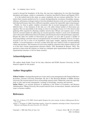 376

W. VERBEKE AND S. WUYTS

extend to beyond the boundaries of the ﬁrm, this may have implications for inter-ﬁrm knowledge
absorption and leakage, similar to communities of practice described by Brown and Duguid (1991).
As to the method used in this study, we cannot completely rule out common method bias. Yet, we
tried to limit common method error by (1) clearly distinguishing the sociometric (friendship, strategyinﬂuence, information exchange) matrices from the attitudinal measures in the survey and (2) gathering
individual performance data from a different respondent, namely the responsible supervising manager.
Finally, we chose to gather complete sociometric data in account management systems at three
different ﬁrms. A ﬁrst limitation of this data set is the rather limited number of observations per
equation. This was unavoidable in the setting we chose to investigate, because of (1) the intensive data
gathering effort required for obtaining complete network data (100 per cent response rates); (2) the
need for censored models for addressing our research questions related to social circle membership;
and (3) the need to differentiate between boundary and internal personnel in the performance equations.
Despite the rather low number of observations per equation, we were able to present a number of
interesting ﬁndings consistent with our conceptualizations. It would be worthwhile, however, for future
research to test one or more of our hypotheses using larger samples, applying network-sampling
methods. A second limitation is our focus on three ﬁrms that were similar in terms of organizational
culture and structures. The formation of social circles might be a function of the cultural context as well
as of the ﬁrm’s formal organizational structures (Ibarra, 1992; Krackhardt  Hanson, 1993). The
question to what extent the relations we found are contingent upon organizational culture and formal
organizational structures is left for future research.

Acknowledgements
The authors thank Femke Visser for her data collection and ISAM, Erasmus University, for their
ﬁnancial support for this project.

Author biographies
Willem Verbeke is distinguished professor of sales and account management at the School of Business
Economics, Erasmus University, Rotterdam. He also is Star Research Member at ERIM, Erasmus
University. His research interests focus on knowledge-intensive ﬁrms. Within this context he especially
looks at sales and account management, exchange of knowledge, emotions and networks.
Stefan Wuyts is an assistant professor of marketing at the School of Economics and Business
Administration, Tilburg University. His research interests focus on innovation, channels, and network
issues in business markets.

References
Adler, P. S.,  Kown, S. W. (2002). Social capital: Prospects for a new concept. Academy of Management Review,
27, 17–40.
Argote, L.,  Ingram, P. (2000). Knowledge transfer: A basis for competitive advantage in ﬁrms. Organizational
Behavior and Human Decision Processes, 82, 150–169.
Copyright # 2006 John Wiley  Sons, Ltd.

J. Organiz. Behav. 28, 357–379 (2007)
DOI: 10.1002/job

 