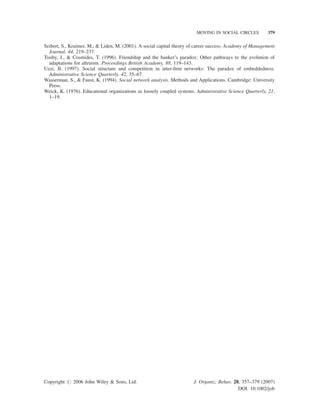 MOVING IN SOCIAL CIRCLES

379

Seibert, S., Kraimer, M.,  Liden, M. (2001). A social capital theory of career success. Academy of Management
Journal, 44, 219–237.
Tooby, J.,  Cosmides, T. (1996). Friendship and the banker’s paradox: Other pathways to the evolution of
adaptations for altruism. Proceedings British Academy, 88, 119–143.
Uzzi, B. (1997). Social structure and competition in inter-ﬁrm networks: The paradox of embeddedness.
Administrative Science Quarterly, 42, 35–67.
Wasserman, S.,  Faust, K. (1994). Social network analysis. Methods and Applications. Cambridge: University
Press.
Weick, K. (1976). Educational organizations as loosely coupled systems. Administrative Science Quarterly, 21,
1–19.

Copyright # 2006 John Wiley  Sons, Ltd.

J. Organiz. Behav. 28, 357–379 (2007)
DOI: 10.1002/job

 