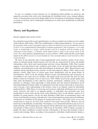 MOVING IN SOCIAL CIRCLES

359

In sum, we contribute to prior literature by (1) identifying which attitudes are positively and
negatively associated with social circle membership for friendship circles versus strategy-inﬂuence
circles, (2) showing that social circles display higher levels of reciprocity in information exchange than
is average for the ﬁrm, and (3) studying the consequences of social circle membership for individual
performance.

Theory and Hypotheses
Social capital and social circles
For a detailed account of the social capital literature, we refer to a number of excellent overview studies
(Adler & Kown, 2002; Portes, 1998). We recall Bourdieu’s (1986) original deﬁnition: ‘‘Social capital is
the aggregate of the actual or potential resources which are linked to possession of a durable network
of more or less institutionalized relationships of mutual acquaintance and recognition—or in other
words, to membership in a group—which provides each of its members with the backing of the
collectivity-owned capital, a ‘credential’ which entitles them to credit, in the various senses of the
word.’’ For a more general conceptualization, we rely on Portes’ (1998) conclusion that social capital
stands for the ability of actors to secure beneﬁts by virtue of membership in social networks or other
social structures.
We focus on one particular type of intra-organizational social structures, namely social circles,
which are informal groups formed around social foci that are characterized by dense and durable
relationships, with a short reach (small groups) and clear closure (Kadushin, 1968). Prior research
suggests a close link between trust, reciprocity and closure on the one hand and shared interests,
similarity, and identiﬁcation on the other hand (Reagans & Zuckerman, 2001). Shared interests and
similarity among individuals fosters relations of trust and reciprocity (Ibarra, 1995), which in turn
enhances closure. High levels of closure again foster identiﬁcation with the group (Portes &
Sensenbrenner, 1993). In all, the interplay between closure and identiﬁcation puts restrictions on
accessibility to the social circle for outsiders. The shared social focus provides the basis for entry
barriers in that not everybody is free to enter (Uzzi, 1997). Within social circles, people update each
other about developments in their otherwise dynamic environment. Updating occurs via asking
questions to colleagues whose knowledge is being primed such that relevant information can be
transmitted (Bannon & Kuutti, 2002). It is important to note that resources that reside in social circles,
such as having a clear understanding of the business issues in an industry, cannot be individually
produced (Portes, 1998). Hence, for accessing such resources, individuals should gain access to social
circles. However, this leads to an apparent paradox, as individuals may personally gain from
membership of social circles but the social circles themselves thrive on the intrinsic concern of its
members for group interests. On the one hand, Bourdieu (1986) takes an instrumental stance and
focuses on the beneﬁts accruing to individuals by virtue of participation in groups and on the deliberate
construction of sociability for the purpose of creating this resource: ‘The proﬁts which accrue from
membership in a group are the basis of the solidarity which makes them possible.’ However, one can
intuitively see the difﬁculty: an individual, who displays a very instrumental attitude to gain access to a
group of friends, will be looked upon with suspicion. On the other hand, social capital can be viewed as
a by-product of other activities (Coleman, 1988; Leana & Van Buren, 1999). It inheres in groups of
people who share something in common and this commonality is the basis that facilitates resource
creation and exchange. Hence, according to this perspective individuals should primarily display a
Copyright # 2006 John Wiley & Sons, Ltd.

J. Organiz. Behav. 28, 357–379 (2007)
DOI: 10.1002/job

 