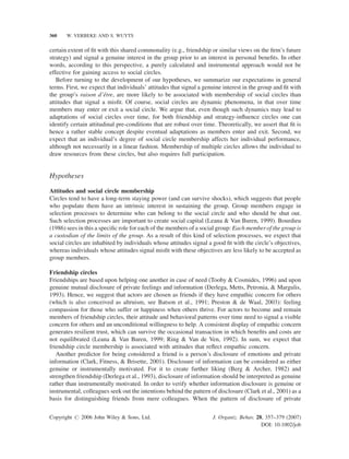 360

W. VERBEKE AND S. WUYTS

certain extent of ﬁt with this shared commonality (e.g., friendship or similar views on the ﬁrm’s future
strategy) and signal a genuine interest in the group prior to an interest in personal beneﬁts. In other
words, according to this perspective, a purely calculated and instrumental approach would not be
effective for gaining access to social circles.
Before turning to the development of our hypotheses, we summarize our expectations in general
terms. First, we expect that individuals’ attitudes that signal a genuine interest in the group and ﬁt with
ˆ
the group’s raison d’etre, are more likely to be associated with membership of social circles than
attitudes that signal a misﬁt. Of course, social circles are dynamic phenomena, in that over time
members may enter or exit a social circle. We argue that, even though such dynamics may lead to
adaptations of social circles over time, for both friendship and strategy-inﬂuence circles one can
identify certain attitudinal pre-conditions that are robust over time. Theoretically, we assert that ﬁt is
hence a rather stable concept despite eventual adaptations as members enter and exit. Second, we
expect that an individual’s degree of social circle membership affects her individual performance,
although not necessarily in a linear fashion. Membership of multiple circles allows the individual to
draw resources from these circles, but also requires full participation.

Hypotheses
Attitudes and social circle membership
Circles tend to have a long-term staying power (and can survive shocks), which suggests that people
who populate them have an intrinsic interest in sustaining the group. Group members engage in
selection processes to determine who can belong to the social circle and who should be shut out.
Such selection processes are important to create social capital (Leana & Van Buren, 1999). Bourdieu
(1986) sees in this a speciﬁc role for each of the members of a social group: Each member of the group is
a custodian of the limits of the group. As a result of this kind of selection processes, we expect that
social circles are inhabited by individuals whose attitudes signal a good ﬁt with the circle’s objectives,
whereas individuals whose attitudes signal misﬁt with these objectives are less likely to be accepted as
group members.
Friendship circles
Friendships are based upon helping one another in case of need (Tooby & Cosmides, 1996) and upon
genuine mutual disclosure of private feelings and information (Derlega, Metts, Petronia, & Margulis,
1993). Hence, we suggest that actors are chosen as friends if they have empathic concern for others
(which is also conceived as altruism, see Batson et al., 1991; Preston & de Waal, 2003): feeling
compassion for those who suffer or happiness when others thrive. For actors to become and remain
members of friendship circles, their attitude and behavioral patterns over time need to signal a visible
concern for others and an unconditional willingness to help. A consistent display of empathic concern
generates resilient trust, which can survive the occasional transaction in which beneﬁts and costs are
not equilibrated (Leana & Van Buren, 1999; Ring & Van de Ven, 1992). In sum, we expect that
friendship circle membership is associated with attitudes that reﬂect empathic concern.
Another predictor for being considered a friend is a person’s disclosure of emotions and private
information (Clark, Fitness, & Brisette, 2001). Disclosure of information can be considered as either
genuine or instrumentally motivated. For it to create further liking (Berg & Archer, 1982) and
strengthen friendship (Derlega et al., 1993), disclosure of information should be interpreted as genuine
rather than instrumentally motivated. In order to verify whether information disclosure is genuine or
instrumental, colleagues seek out the intentions behind the pattern of disclosure (Clark et al., 2001) as a
basis for distinguishing friends from mere colleagues. When the pattern of disclosure of private
Copyright # 2006 John Wiley & Sons, Ltd.

J. Organiz. Behav. 28, 357–379 (2007)
DOI: 10.1002/job

 