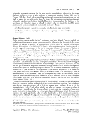 MOVING IN SOCIAL CIRCLES

361

information reveals even weakly that the actor beneﬁts from disclosing information, the actor’s
disclosure might be perceived as being motivated by instrumental intentions (Bolino, 1999; Jones &
Pittman, 1982). Even though colleagues might appreciate such an actor’s professionalism, they are not
likely to accept him into a friendship circle. We expect that when an actor’s disclosure of private
information signals some short-term individual beneﬁts or instrumentalism, the likelihood of his
acceptance into friendship circles is reduced. In other words, we expect that friendship circle
membership is inversely related with instrumental disclosure.1 Hence:
H1a: Empathic concern is positively associated with friendship circle membership.
H1b: Instrumental disclosure of private information is negatively associated with friendship circle
membership.
Strategy-inﬂuence circles
Within any ﬁrm, issues related to the ﬁrm’s strategy are often being debated. Therefore, multiple yet
conﬂicting coalitions emerge around common ground for inﬂuencing the ﬁrm strategically in one
direction as opposed to another—a communication process known as ‘shaping’-conversations
(Liedtka & Rosenblum, 1996; Weick, 1976). Strategy-inﬂuence circles emerge when people seek to
mobilize support from colleagues so that they in concert can inﬂuence the strategies of the ﬁrm to
conform to their aspirations (Bacharach, Bamberger, & Sonnenstuhl, 1996; Bacharach & Lawler,
1998). Paxton (1999) explains that similarity of aspirations and shared identity generate enlightened
self-interest among the group members, which goes beyond the individual’s personal interests and
extends to the interest of the larger group. Enlightened self-interest assures the sustenance of the
strategy-inﬂuence circle.
Different attitudes can signal enlightened self-interest. We focus on ambition to grow within the ﬁrm
and to build a long-term career as a signal of enlightened self-interest. Personal stakes are typically part
of one’s strategic intention, but these personal stakes are merged with a collective endeavor to push the
ﬁrm into speciﬁc directions. Legitimate members of strategy-inﬂuence circles are those who approach
their individual ambitions in a strategic way that coincides with the strategic orientation of the strategyinﬂuence circle.2 New members of a strategy-inﬂuence circle ought to bring critical social mass to the
circle, which can be reﬂected in personal ambition. People with critical social mass display a sense of
dominance within their organization. On the other hand, people who lack a clear ambition are unlikely
to provide sufﬁcient social mass to move forward the strategic agenda of the social circle. Ambitious
employees are more likely to be perceived as possessing resources that can help move the strategic
agenda forward (Pfeffer, 1992).
Actors that approach a strategy-inﬂuence circle for the sake of their own short-term beneﬁt without
displaying a long-term ambition are less likely to be accepted as legitimate members. Their attitudes do
not reﬂect any interest in playing a role in the ﬁrm’s strategic future, and hence do not ﬁt with the
strategy-inﬂuence circles. People whose attitudes and behavioral patterns express short-term beneﬁt
seeking could even undermine the strategy-inﬂuence process, since the expectation of short-term
returns to given favors stands in the way of long-term alignment of interests. In fact, their short-term
intentions may signal opportunistic behaviors rather than loyalty. In short, membership in strategyinﬂuence circles is likely to be (1) positively associated with the strength of an individual’s long-term
ambition (that contributes to the circle’s inﬂuence within the ﬁrm), and (2) negatively associated with
1
To avoid socially desirable answers in our empirical study, we chose to measure (a weak form of) instrumental disclosure rather
than genuine disclosure.
2
Note that this also restricts the number of strategy-inﬂuence circles to which an individual can credibly belong. We take up this
issue when hypothesizing on the individual performance implications of social circle membership.

Copyright # 2006 John Wiley & Sons, Ltd.

J. Organiz. Behav. 28, 357–379 (2007)
DOI: 10.1002/job

 