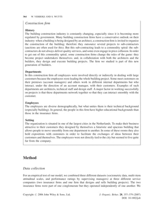 364

W. VERBEKE AND S. WUYTS

Construction ﬁrm
History
The building construction industry is constantly changing, especially since it is becoming more
regulated by government. Many building construction ﬁrms have a conservative outlook on their
industry: when a building is being designed by an architect, a construction ﬁrm is invited to organize
the construction of the building; therefore they outsource several projects to sub-contractors
(auctions are often used for this). But this sub-contracting leads to a commodity spiral: the subcontractors do not always deliver quality services, and some even engage in price collusion. In order
to get out of this commodity spiral, some construction ﬁrms change the rules of the game: they
become project undertakers themselves; and, in collaboration with both the architects and the
builders, they design and execute building projects. The ﬁrm we studied is part of this new
generation of builders.
Departments
In this construction ﬁrm all employees were involved directly or indirectly in dealing with large
customers because the employees were leading the whole building project. Some meet customers on
their premises (account managers) and others work in different internal departments but who
interact, under the direction of an account manager, with their customers. Examples of such
departments are architects, technical staff and design staff. A major factor in working successfully
on projects is that these departments network together so that they can interact smoothly with the
customer.
Employees
The employees are diverse demographically, but what unites them is their technical background
(especially building). In general, the people in this ﬁrm have higher educational backgrounds than
those in the insurance ﬁrms.
Setting
The organization is situated in one of the largest cities in the Netherlands. To make their business
attractive to their customers they designed by themselves a futuristic and spacious building that
allows people to move smoothly from one department to another. In some of these rooms they also
hold expositions with customers in order to facilitate the exchanges of ideas between their
customers and themselves. The employees were not directly tied to the city but seemed to live quite
far from the company.

Method
Data collection
For an empirical test of our model, we combined three different datasets (sociometric data, multi-item
attitudinal scales, and performance ratings by supervising managers) at three different service
companies (two insurance ﬁrms and one ﬁrm that designs and sells building projects). The two
insurance ﬁrms were part of one conglomerate but they operated independently of one another. We
Copyright # 2006 John Wiley & Sons, Ltd.

J. Organiz. Behav. 28, 357–379 (2007)
DOI: 10.1002/job

 