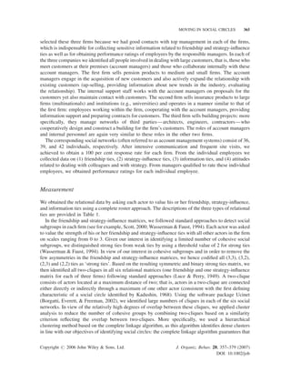 MOVING IN SOCIAL CIRCLES

365

selected these three ﬁrms because we had good contacts with top management in each of the ﬁrms,
which is indispensable for collecting sensitive information related to friendship and strategy-inﬂuence
ties as well as for obtaining performance ratings of employees by the responsible managers. In each of
the three companies we identiﬁed all people involved in dealing with large customers, that is, those who
meet customers at their premises (account managers) and those who collaborate internally with these
account managers. The ﬁrst ﬁrm sells pension products to medium and small ﬁrms. The account
managers engage in the acquisition of new customers and also actively expand the relationship with
existing customers (up-selling, providing information about new trends in the industry, evaluating
the relationship). The internal support staff works with the account managers on proposals for the
customers yet also maintain contact with customers. The second ﬁrm sells insurance products to large
ﬁrms (multinationals) and institutions (e.g., universities) and operates in a manner similar to that of
the ﬁrst ﬁrm: employees working within the ﬁrm, cooperating with the account managers, providing
information support and preparing contracts for customers. The third ﬁrm sells building projects: more
speciﬁcally, they manage networks of third parties—architects, engineers, contractors—who
cooperatively design and construct a building for the ﬁrm’s customers. The roles of account managers
and internal personnel are again very similar to these roles in the other two ﬁrms.
The corresponding social networks (often referred to as account management systems) consist of 36,
39, and 42 individuals, respectively. After intensive communication and frequent site visits, we
achieved to obtain a 100 per cent response rate for each ﬁrm. From the individual employees we
collected data on (1) friendship ties, (2) strategy-inﬂuence ties, (3) information ties, and (4) attitudes
related to dealing with colleagues and with strategy. From managers qualiﬁed to rate these individual
employees, we obtained performance ratings for each individual employee.

Measurement
We obtained the relational data by asking each actor to value his or her friendship, strategy-inﬂuence,
and information ties using a complete roster approach. The descriptions of the three types of relational
ties are provided in Table 1.
In the friendship and strategy-inﬂuence matrices, we followed standard approaches to detect social
subgroups in each ﬁrm (see for example, Scott, 2000; Wasserman & Faust, 1994). Each actor was asked
to value the strength of his or her friendship and strategy-inﬂuence ties with all other actors in the ﬁrm
on scales ranging from 0 to 3. Given our interest in identifying a limited number of cohesive social
subgroups, we distinguished strong ties from weak ties by using a threshold value of 2 for strong ties
(Wasserman & Faust, 1994). In view of our interest in cohesive subgroups and in order to remove the
few asymmetries in the friendship and strategy-inﬂuence matrices, we hence codiﬁed all (3,3), (3,2),
(2,3) and (2,2) ties as ‘strong ties’. Based on the resulting symmetric and binary strong ties matrix, we
then identiﬁed all two-cliques in all six relational matrices (one friendship and one strategy-inﬂuence
matrix for each of three ﬁrms) following standard approaches (Luce & Perry, 1949). A two-clique
consists of actors located at a maximum distance of two; that is, actors in a two-clique are connected
either directly or indirectly through a maximum of one other actor (consistent with the ﬁrst deﬁning
characteristic of a social circle identiﬁed by Kadushin, 1968). Using the software package Ucinet
(Borgatti, Everett, & Freeman, 2002), we identiﬁed large numbers of cliques in each of the six social
networks. In view of the relatively high degrees of overlap between these cliques, we applied cluster
analysis to reduce the number of cohesive groups by combining two-cliques based on a similarity
criterion reﬂecting the overlap between two-cliques. More speciﬁcally, we used a hierarchical
clustering method based on the complete linkage algorithm, as this algorithm identiﬁes dense clusters
in line with our objectives of identifying social circles: the complete linkage algorithm guarantees that
Copyright # 2006 John Wiley & Sons, Ltd.

J. Organiz. Behav. 28, 357–379 (2007)
DOI: 10.1002/job

 