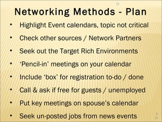 


    Networking Methods - Plan
•   Highlight Event calendars, topic not critical
•   Check other sources / Network Partners
•   Seek out the Target Rich Environments
•   ‘Pencil-in’ meetings on your calendar
•   Include ‘box’ for registration to-do / done
•   Call & ask if free for guests / unemployed
•   Put key meetings on spouse’s calendar
•   Seek un-posted jobs from news events
                                                    5
                                                    
 