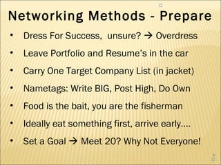 


Networking Methods - Prepare
•   Dress For Success, unsure?  Overdress
•   Leave Portfolio and Resume’s in the car
•   Carry One Target Company List (in jacket)
•   Nametags: Write BIG, Post High, Do Own
•   Food is the bait, you are the fisherman
•   Ideally eat something first, arrive early….
•   Set a Goal  Meet 20? Why Not Everyone!
                                                  6
                                                  
 