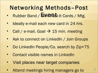 



 Networking Methods–Post
• Rubber Band / Event Cards / Mtg.
                Mini Post-It
•   Ideally e-mail each new card in 24 hrs.
•   Call / e-mail. Goal  15 min. meeting
•   Ask to connect on LinkedIn / Join Groups
•   Do LinkedIn People/Co. search by Zip+75
•   Contact visible names in LinkedIn
•   Visit places near target companies
•   Attend meetings hiring managers go to
                                               8
                                               
 