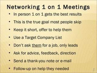 Networking 1 on 1 Meetings
• In person 1 on 1 gets the best results
• This is the true goal most people skip
• Keep it short, offer to help them
• Use a Target Company List
• Don’t ask them for a job, only leads
• Ask for advice, feedback, direction
• Send a thank-you note or e-mail
• Follow-up on help they needed            9
                                           
 