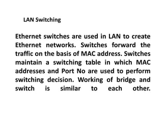 Ethernet switches are used in LAN to create
Ethernet networks. Switches forward the
traffic on the basis of MAC address. Switches
maintain a switching table in which MAC
addresses and Port No are used to perform
switching decision. Working of bridge and
switch is similar to each other.
LAN Switching
 