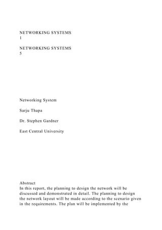 NETWORKING SYSTEMS
1
NETWORKING SYSTEMS
5
Networking System
Sarju Thapa
Dr. Stephen Gardner
East Central University
Abstract
In this report, the planning to design the network will be
discussed and demonstrated in detail. The planning to design
the network layout will be made according to the scenario given
in the requirements. The plan will be implemented by the
 