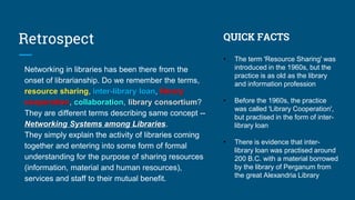 Retrospect
Networking in libraries has been there from the
onset of librarianship. Do we remember the terms,
resource sharing, inter-library loan, library
cooperation, collaboration, library consortium?
They are different terms describing same concept --
Networking Systems among Libraries.
They simply explain the activity of libraries coming
together and entering into some form of formal
understanding for the purpose of sharing resources
(information, material and human resources),
services and staff to their mutual benefit.
QUICK FACTS
• The term 'Resource Sharing' was
introduced in the 1960s, but the
practice is as old as the library
and information profession
• Before the 1960s, the practice
was called 'Library Cooperation',
but practised in the form of inter-
library loan
• There is evidence that inter-
library loan was practised around
200 B.C. with a material borrowed
by the library of Perganum from
the great Alexandria Library
 