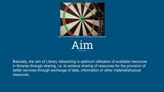 Aim
Basically, the aim of Library networking is optimum utilisation of available resources
in libraries through sharing, i.e. to achieve sharing of resources for the provision of
better services through exchange of data, information or other material/physical
resources.
https://commons.wikimedia.org/wiki/File:Harrows_Bristle_Board_Bullseye.JPG
 