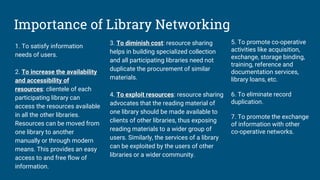Importance of Library Networking
1. To satisfy information
needs of users.
2. To increase the availability
and accessibility of
resources: clientele of each
participating library can
access the resources available
in all the other libraries.
Resources can be moved from
one library to another
manually or through modern
means. This provides an easy
access to and free flow of
information.
3. To diminish cost: resource sharing
helps in building specialized collection
and all participating libraries need not
duplicate the procurement of similar
materials.
4. To exploit resources: resource sharing
advocates that the reading material of
one library should be made available to
clients of other libraries, thus exposing
reading materials to a wider group of
users. Similarly, the services of a library
can be exploited by the users of other
libraries or a wider community.
5. To promote co-operative
activities like acquisition,
exchange, storage binding,
training, reference and
documentation services,
library loans, etc.
6. To eliminate record
duplication.
7. To promote the exchange
of information with other
co-operative networks.
 