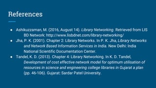 References
● Ashikuzzaman, M. (2016, August 14). Library Networking. Retrieved from LIS
BD Network: http://www.lisbdnet.com/library-networking/
● Jha, P. K. (2001). Chapter 2: Library Networks. In P. K. Jha, Library Networks
and Network Based Information Services in India. New Delhi: India
National Scientific Documentation Center.
● Tandel, K. D. (2013). Chapter 4: Library Networking. In K. D. Tandel,
Development of cost effective network model for optimum utilisation of
resources in science and engineering college libraries in Gujarat a plan
(pp. 46-106). Gujarat: Sardar Patel University.
 