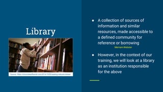 Library
● A collection of sources of
information and similar
resources, made accessible to
a defined community for
reference or borrowing
Merriam-Webster
● However, in the context of our
training, we will look at a library
as an institution responsible
for the aboveSource: https://chroniclesofharriet.com/2014/10/02/reading-reduces-stress/
 