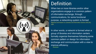 Definition
When two or more libraries and/or other
organizations engage in a common pattern
of information exchange, through
communications, for some functional
purpose, a networking system is formed
National Commission on Libraries and Information Science (NCLIS),
USA
In other words, a network is formed when a
group of libraries and information centers
formally organize themselves following some
common pattern or design for information
exchange and communication with a view to
improve efficiency
Source: http://www.freestockphotos.biz/stockphoto/17341
Source: https://commons.wikimedia.org/wiki/File:Call_center_agent.jpg
 