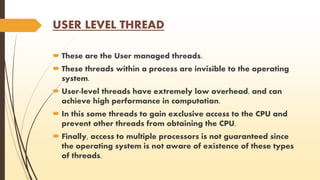 USER LEVEL THREAD 
 These are the User managed threads. 
 These threads within a process are invisible to the operating 
system. 
 User-level threads have extremely low overhead, and can 
achieve high performance in computation. 
 In this some threads to gain exclusive access to the CPU and 
prevent other threads from obtaining the CPU. 
 Finally, access to multiple processors is not guaranteed since 
the operating system is not aware of existence of these types 
of threads. 
 