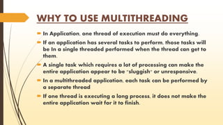 WHY TO USE MULTITHREADING 
 In Application, one thread of execution must do everything. 
 If an application has several tasks to perform, those tasks will 
be In a single threaded performed when the thread can get to 
them. 
 A single task which requires a lot of processing can make the 
entire application appear to be "sluggish" or unresponsive. 
 In a multithreaded application, each task can be performed by 
a separate thread 
 If one thread is executing a long process, it does not make the 
entire application wait for it to finish. 
 