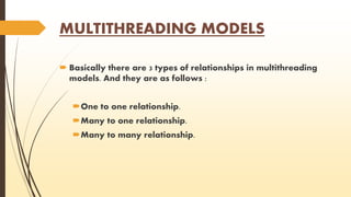 MULTITHREADING MODELS 
 Basically there are 3 types of relationships in multithreading 
models. And they are as follows : 
One to one relationship. 
Many to one relationship. 
Many to many relationship. 
 