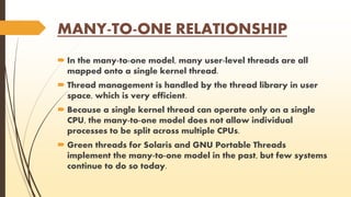 MANY-TO-ONE RELATIONSHIP 
 In the many-to-one model, many user-level threads are all 
mapped onto a single kernel thread. 
 Thread management is handled by the thread library in user 
space, which is very efficient. 
 Because a single kernel thread can operate only on a single 
CPU, the many-to-one model does not allow individual 
processes to be split across multiple CPUs. 
 Green threads for Solaris and GNU Portable Threads 
implement the many-to-one model in the past, but few systems 
continue to do so today. 
 