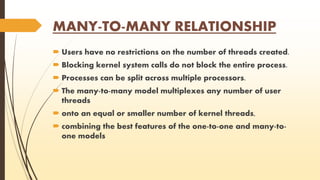MANY-TO-MANY RELATIONSHIP 
 Users have no restrictions on the number of threads created. 
 Blocking kernel system calls do not block the entire process. 
 Processes can be split across multiple processors. 
 The many-to-many model multiplexes any number of user 
threads 
 onto an equal or smaller number of kernel threads, 
 combining the best features of the one-to-one and many-to-one 
models 
 