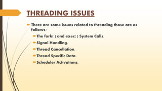 THREADING ISSUES 
 There are some issues related to threading those are as 
follows : 
The fork( ) and exec( ) System Calls. 
Signal Handling. 
Thread Cancellation. 
Thread Specific Data. 
Scheduler Activations. 
 